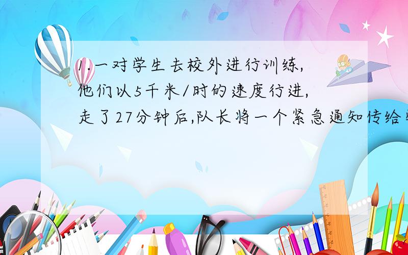 1.一对学生去校外进行训练,他们以5千米/时的速度行进,走了27分钟后,队长将一个紧急通知传给学校,通信员迅速离开队伍,骑自行车以14千米/时的速度原路返回,那么在队伍继续前进的同时,通信