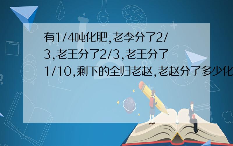 有1/4吨化肥,老李分了2/3,老王分了2/3,老王分了1/10,剩下的全归老赵,老赵分了多少化肥?这是6年级数学《天天100》第8页的快乐提升的第二题,求网友帮忙!谢谢!