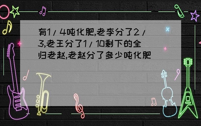 有1/4吨化肥,老李分了2/3,老王分了1/10剩下的全归老赵,老赵分了多少吨化肥