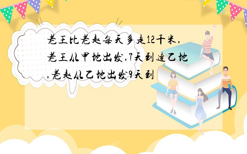 老王比老赵每天多走12千米,老王从甲地出发,7天到达乙地,老赵从乙地出发9天到