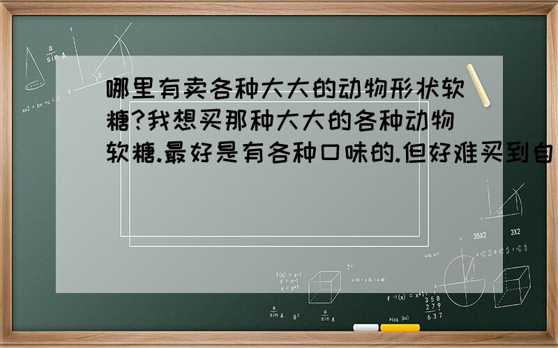 哪里有卖各种大大的动物形状软糖?我想买那种大大的各种动物软糖.最好是有各种口味的.但好难买到自己想象中的那种.多多益善!