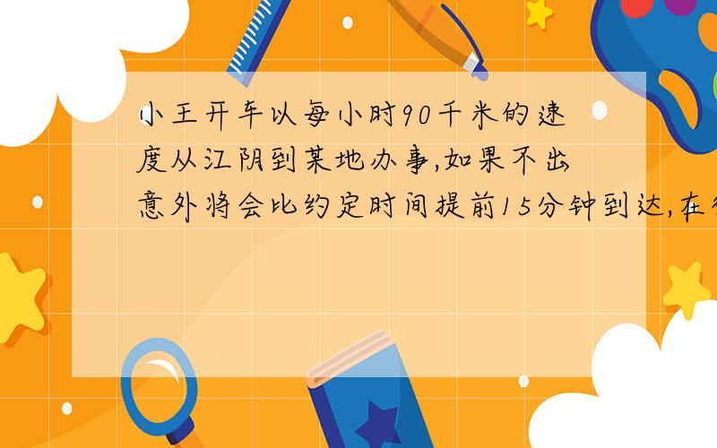 小王开车以每小时90千米的速度从江阴到某地办事,如果不出意外将会比约定时间提前15分钟到达,在行驶了3分之一路程后,遇雨路滑,小王不得不把车速减到三分之二,结果比约定时间晚到15分钟,