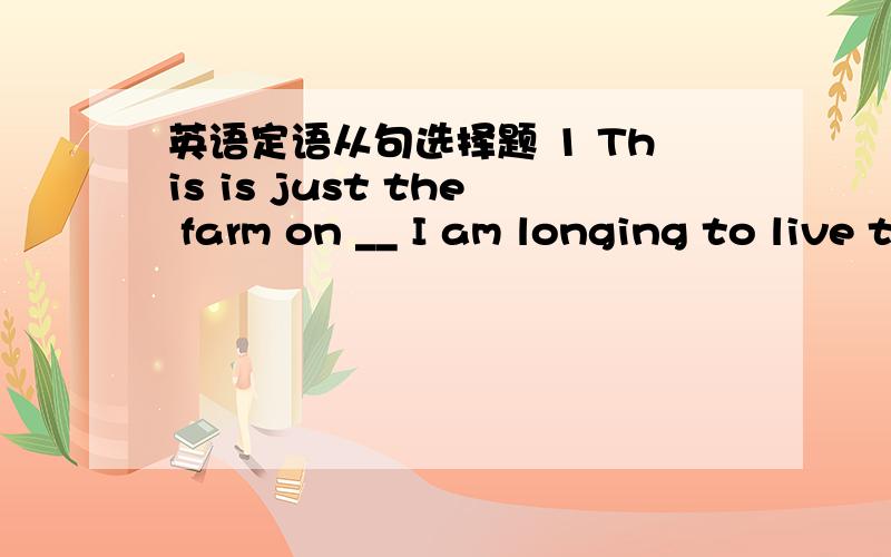 英语定语从句选择题 1 This is just the farm on __ I am longing to live these years.A that B who C what D which2 This is just the place ____ I am longing to live on these years.A which B who C what D whom