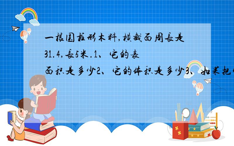 一根圆柱形木料,横截面周长是31.4,长5米.1、它的表面积是多少2、它的体积是多少3、如果把它截成3段,表面积增加了多少