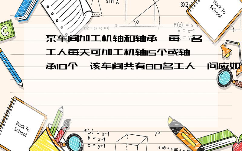 某车间加工机轴和轴承,每一名工人每天可加工机轴15个或轴承10个,该车间共有80名工人,问应如何安排工人,才能是一个机轴正好配两个轴承?（等量关系式,