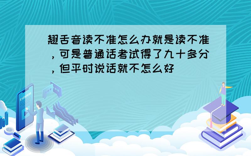 翘舌音读不准怎么办就是读不准，可是普通话考试得了九十多分，但平时说话就不怎么好