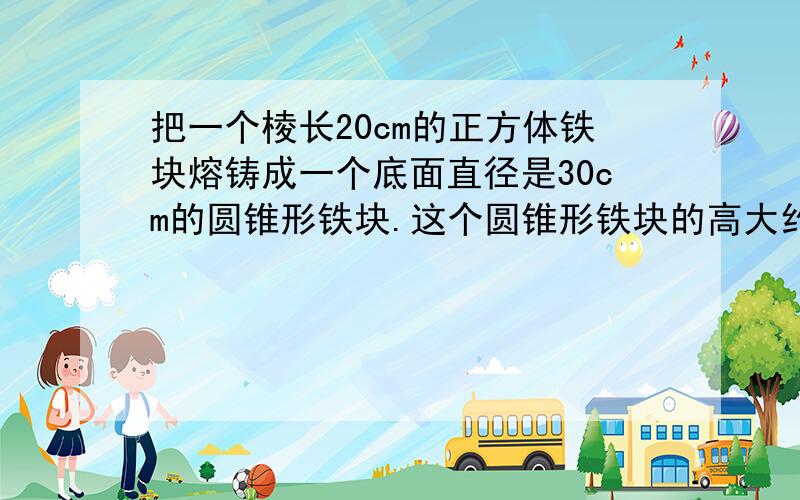 把一个棱长20cm的正方体铁块熔铸成一个底面直径是30cm的圆锥形铁块.这个圆锥形铁块的高大约是多少厘米