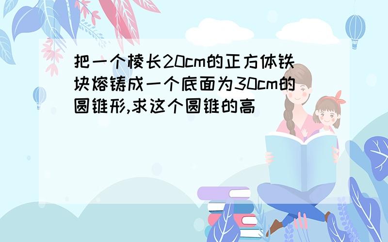 把一个棱长20cm的正方体铁块熔铸成一个底面为30cm的圆锥形,求这个圆锥的高