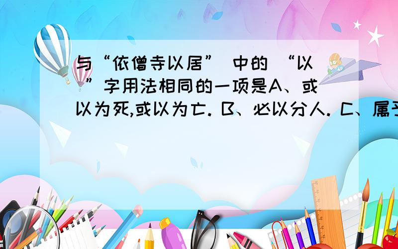 与“依僧寺以居” 中的 “以 ”字用法相同的一项是A、或以为死,或以为亡. B、必以分人. C、属予作文以记之. D、以刀劈狼首.