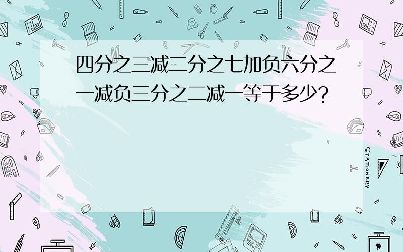 四分之三减二分之七加负六分之一减负三分之二减一等于多少?