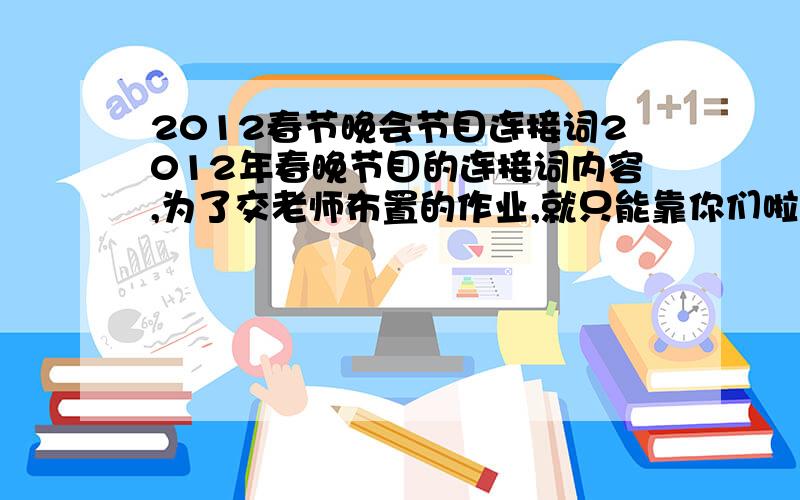 2012春节晚会节目连接词2012年春晚节目的连接词内容,为了交老师布置的作业,就只能靠你们啦.就是一个节目和另一个节目之间的连接词呀,答出必有重谢.