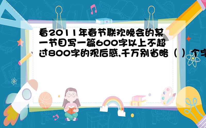 看2011年春节联欢晚会的某一节目写一篇600字以上不超过800字的观后感,千万别省略（ ）个字 正经点......