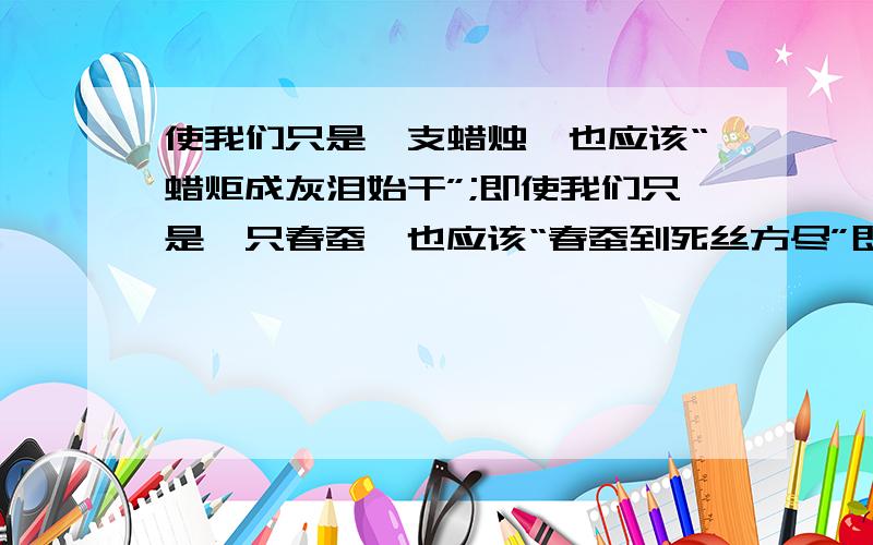 使我们只是一支蜡烛,也应该“蜡炬成灰泪始干”;即使我们只是一只春蚕,也应该“春蚕到死丝方尽”即使我们即使我们只是一片落叶,也应该();即使我们只是一滴春雨,也应该（）