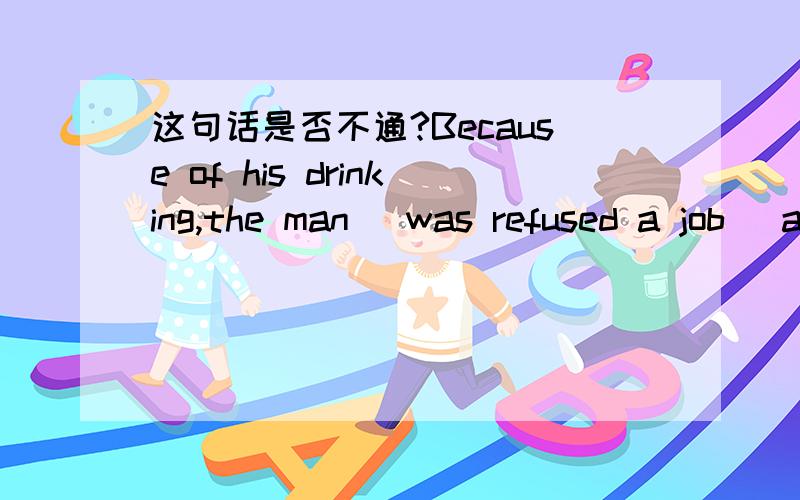 这句话是否不通?Because of his drinking,the man (was refused a job) at every turn.括号里的是不是不对？