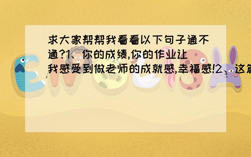 求大家帮帮我看看以下句子通不通?1、你的成绩,你的作业让我感受到做老师的成就感,幸福感!2、这篇文章写的很好,但如果能运用自己思考的语言会更棒!3、人生中最可悲的事就是有实力而不