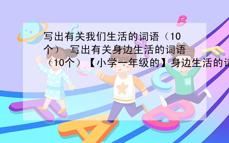 写出有关我们生活的词语（10个） 写出有关身边生活的词语（10个）【小学一年级的】身边生活的词语和我们生活的词语有什么区别吗?