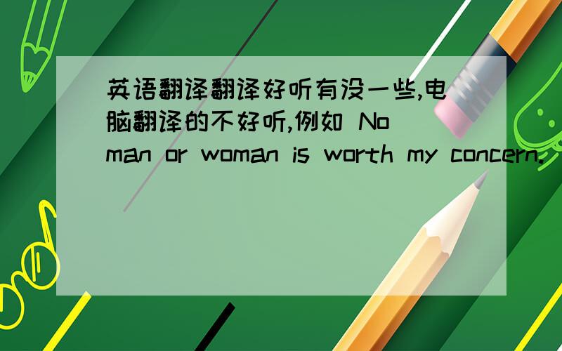 英语翻译翻译好听有没一些,电脑翻译的不好听,例如 No man or woman is worth my concern.