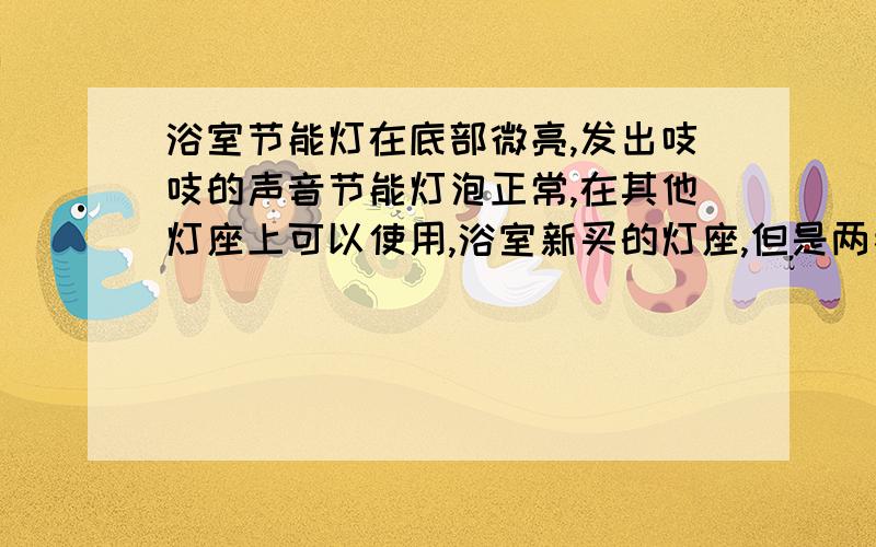 浴室节能灯在底部微亮,发出吱吱的声音节能灯泡正常,在其他灯座上可以使用,浴室新买的灯座,但是两者结合在一起,并连上浴室的电线后,节能灯 只在底部的位置有微弱闪光,并发出吱吱的声