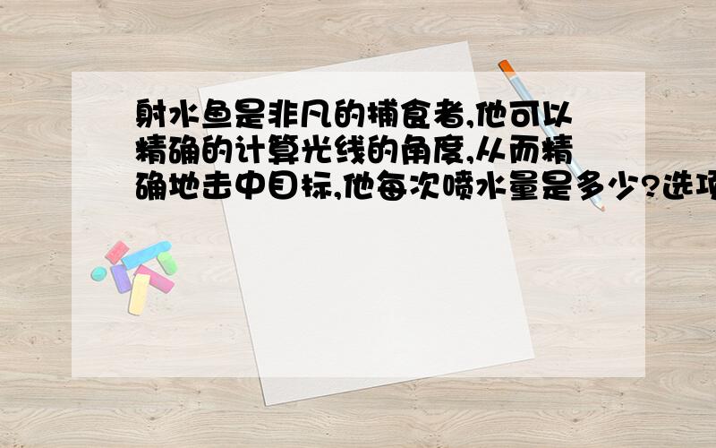 射水鱼是非凡的捕食者,他可以精确的计算光线的角度,从而精确地击中目标,他每次喷水量是多少?选项：A.他每次的喷水量差不多B.当碰到大的无物体时，他的喷水量会跟着大大增加C.喷水鱼的