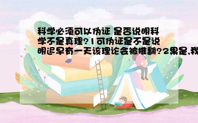 科学必须可以伪证 是否说明科学不是真理?1可伪证是不是说明迟早有一天该理论会被推翻?2果是,我们在现阶段还是要崇尚它?3科学到底是什么样的性质?只是一门学科?为何那么多人都信奉?4那