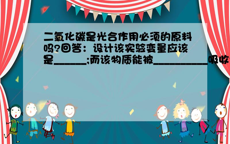 二氧化碳是光合作用必须的原料吗?回答：设计该实验变量应该是______;而该物质能被__________吸收?