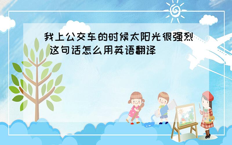 我上公交车的时候太阳光很强烈 这句话怎么用英语翻译