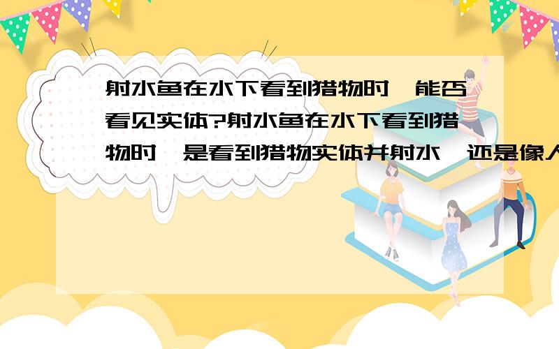 射水鱼在水下看到猎物时,能否看见实体?射水鱼在水下看到猎物时,是看到猎物实体并射水,还是像人类一样（通常鱼夫门用叉,叉水下的鱼时利用光在不同介质时折射的原理,瞄准的是鱼的后下