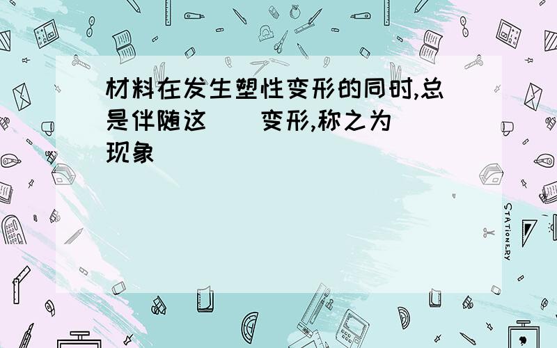 材料在发生塑性变形的同时,总是伴随这（）变形,称之为（）现象