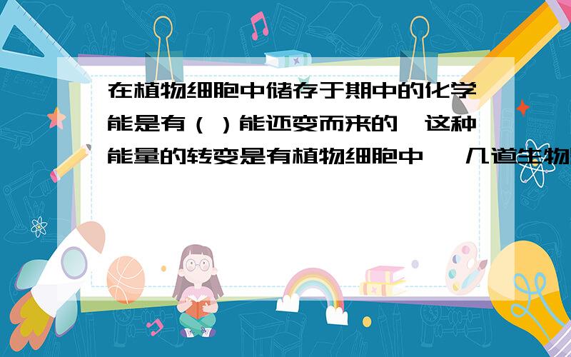 在植物细胞中储存于期中的化学能是有（）能还变而来的,这种能量的转变是有植物细胞中 …几道生物题（只回答一道也OK）,1.在植物细胞中储存于期中的化学能是有（）能还变而来的,这种