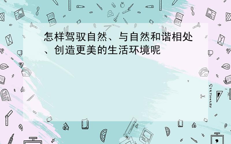 怎样驾驭自然、与自然和谐相处、创造更美的生活环境呢