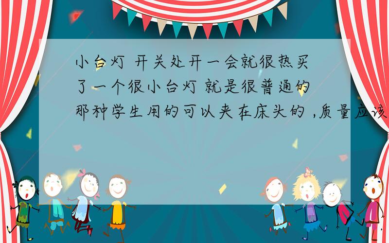 小台灯 开关处开一会就很热买了一个很小台灯 就是很普通的那种学生用的可以夹在床头的 ,质量应该不是很好,就像凑合用一段时间就毕业了.可是这个台灯用一户开关的地方就很热,