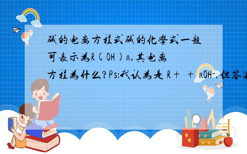 碱的电离方程式碱的化学式一般可表示为R(OH)n,其电离方程为什么?Ps：我认为是 R+ + nOH-.但答案是  Rn+ + nOH-.有什么不同?