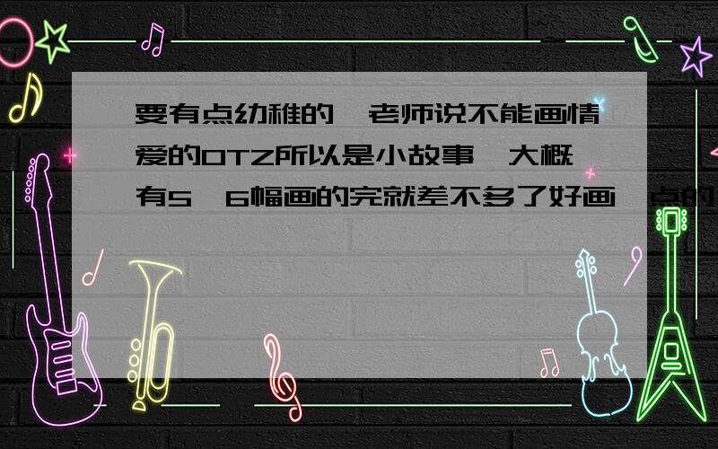 要有点幼稚的【老师说不能画情爱的OTZ所以是小故事,大概有5、6幅画的完就差不多了好画一点的,不要说什么太复杂的衣服、道具之类的.后天就要交了,