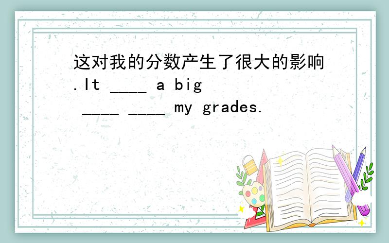 这对我的分数产生了很大的影响.It ____ a big ____ ____ my grades.