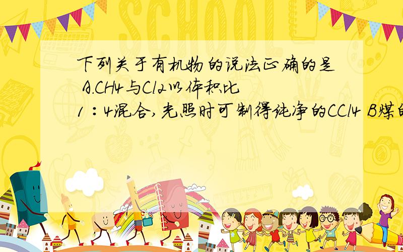 下列关于有机物的说法正确的是 A.CH4与Cl2以体积比1∶4混合,光照时可制得纯净的CCl4 B煤的干馏可以得到苯、甲苯等重要的化工原料 C.苯与酸性KMnO4溶液混合震荡、静止分层,下层液体为无色 D.