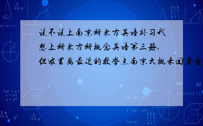 该不该上南京新东方英语补习我想上新东方新概念英语第三册,但家里离最近的教学点南京大概来回要坐4小时车,要是住校一个人可能不安全.不知道这样花这么多钱和精力去那么远学新概念值