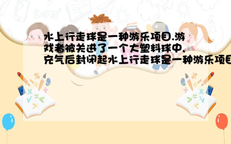 水上行走球是一种游乐项目.游戏者被关进了一个大塑料球中,充气后封闭起水上行走球是一种游乐项目.游戏者被关进了一个大塑料球中,充气后封闭起来,然后连人带球推进水中,游戏者在球中