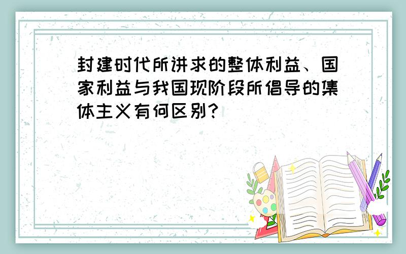 封建时代所讲求的整体利益、国家利益与我国现阶段所倡导的集体主义有何区别?