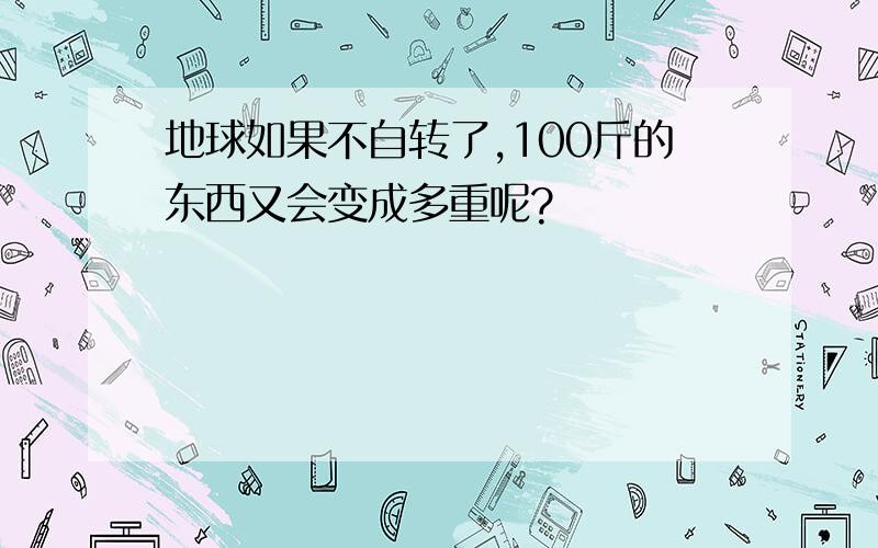 地球如果不自转了,100斤的东西又会变成多重呢?