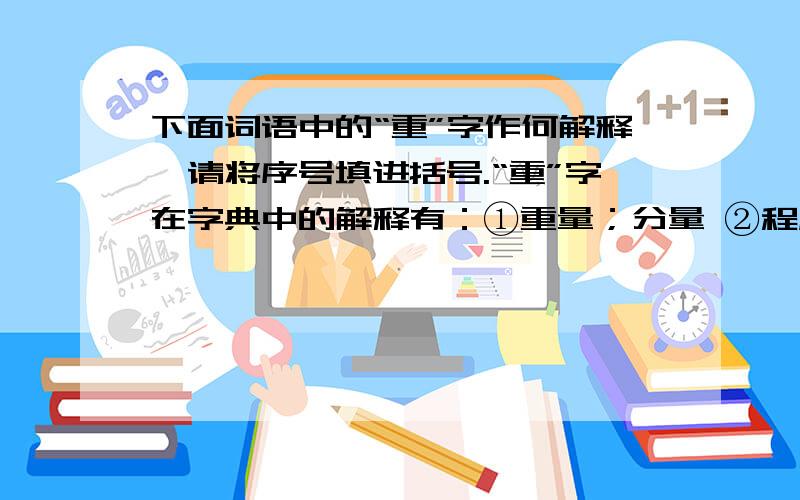 下面词语中的“重”字作何解释,请将序号填进括号.“重”字在字典中的解释有：①重量；分量 ②程度深 ③数量多 ④主要；紧要 ⑤认为重要 ⑥价格高 ⑦不轻率重心（ ）重伤（ ）严重（