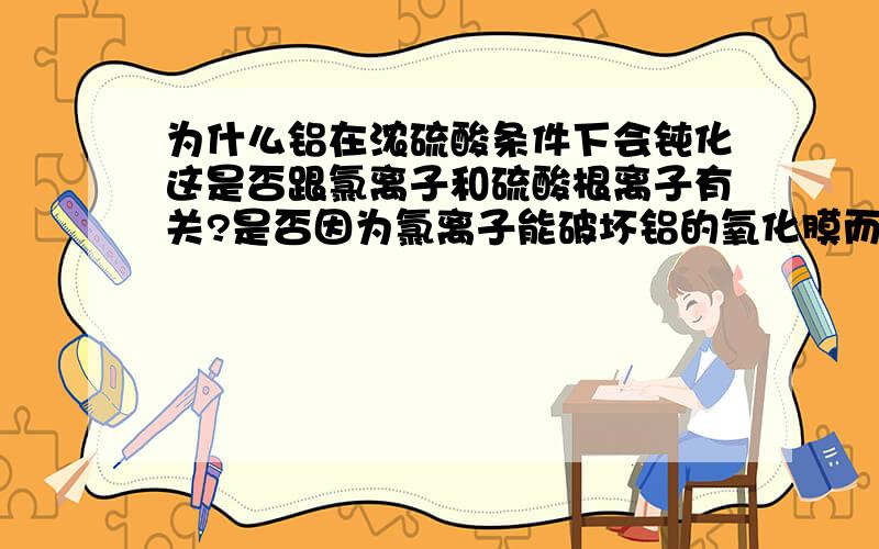 为什么铝在浓硫酸条件下会钝化这是否跟氯离子和硫酸根离子有关?是否因为氯离子能破坏铝的氧化膜而硫酸根离子不能?掉了一句话为什么不会在浓盐酸中钝化