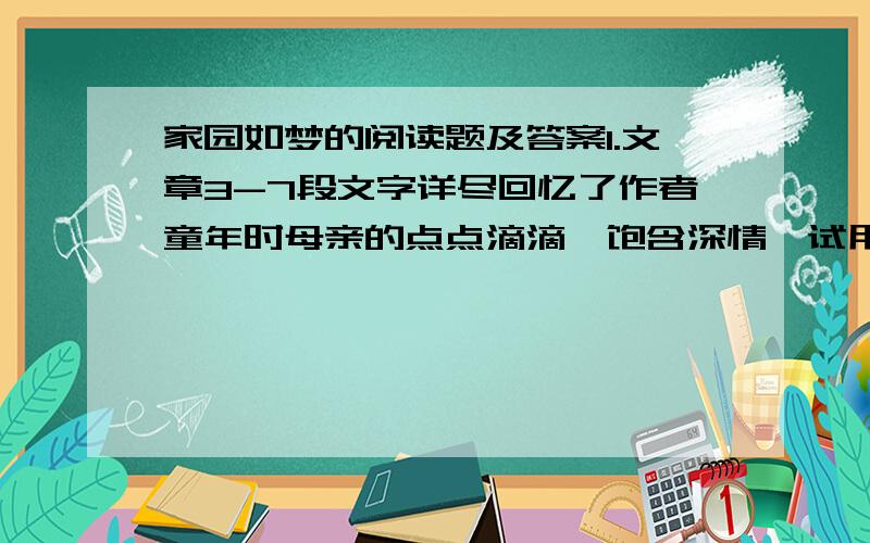 家园如梦的阅读题及答案1.文章3-7段文字详尽回忆了作者童年时母亲的点点滴滴,饱含深情,试用简洁的语言概括回忆母亲的两件事2.作者在文中回忆父亲的文字不多,但虚实结合,突出细节,形象