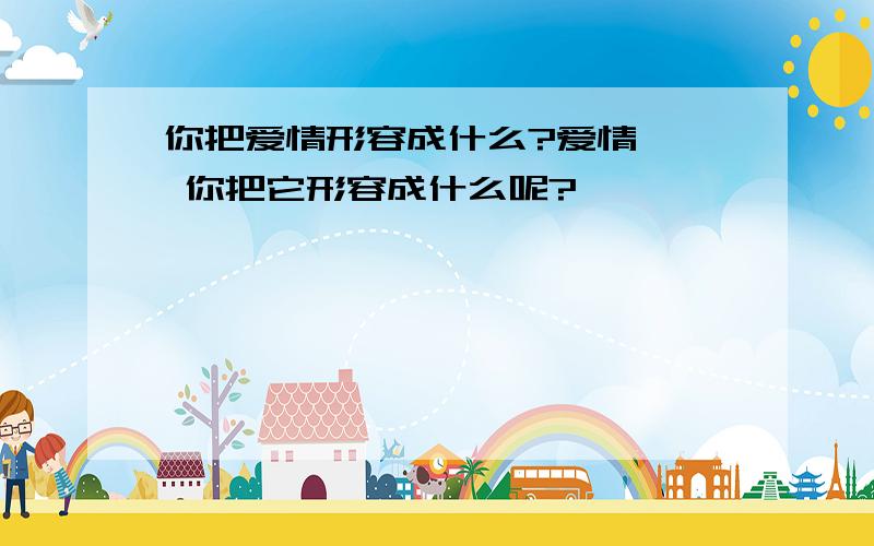 你把爱情形容成什么?爱情`` 你把它形容成什么呢?