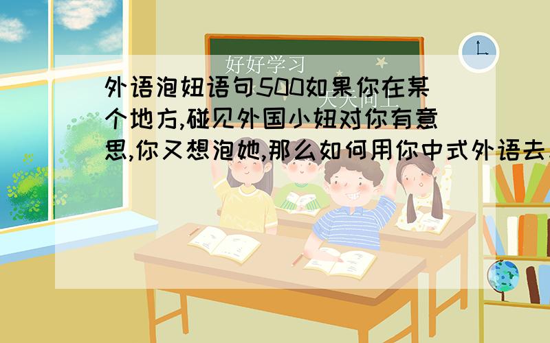 外语泡妞语句500如果你在某个地方,碰见外国小妞对你有意思,你又想泡她,那么如何用你中式外语去与她沟通