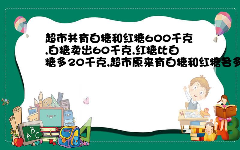 超市共有白糖和红糖600千克,白糖卖出60千克,红糖比白糖多20千克,超市原来有白糖和红糖各多少千