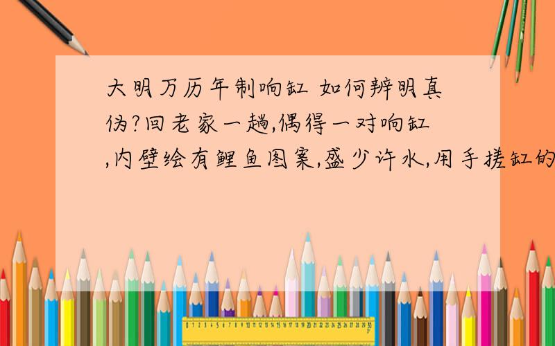 大明万历年制响缸 如何辨明真伪?回老家一趟,偶得一对响缸,内壁绘有鲤鱼图案,盛少许水,用手搓缸的边缘发出洪亮的响声,可传至30米外?但不知真假