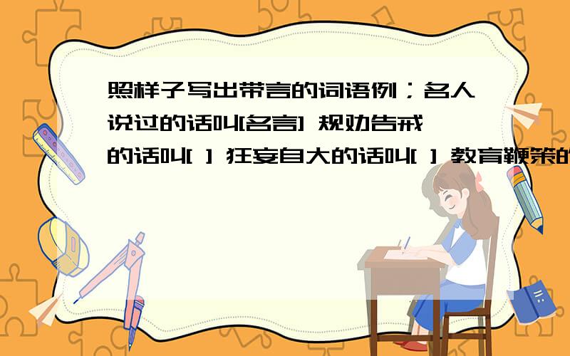 照样子写出带言的词语例；名人说过的话叫[名言] 规劝告戒的话叫[ ] 狂妄自大的话叫[ ] 教育鞭策的话叫[ ] 分别勉励的话叫[ ] 使人进步的话叫[ ] 写在书前的话叫[ ]公开宣告的话叫[ ] 虚伪假