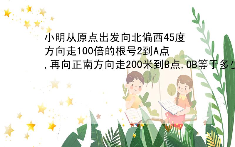 小明从原点出发向北偏西45度方向走100倍的根号2到A点,再向正南方向走200米到B点,OB等于多少