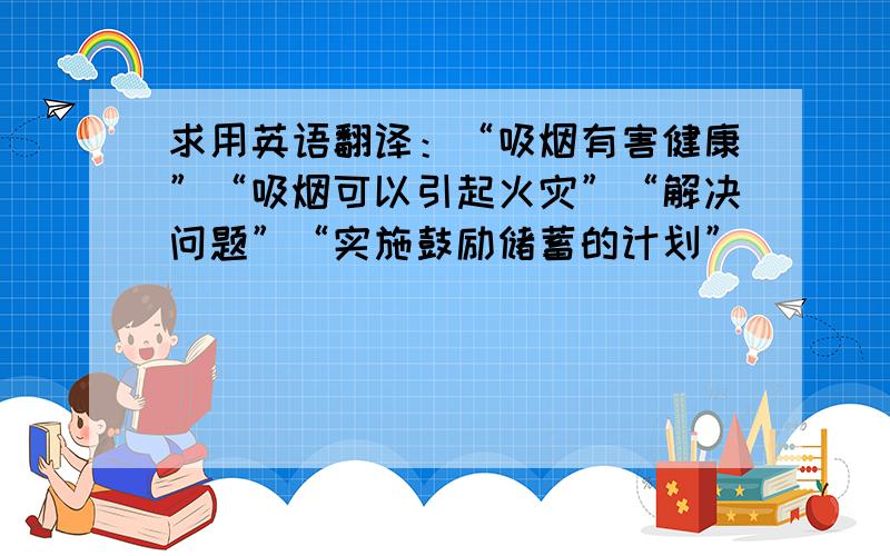 求用英语翻译：“吸烟有害健康”“吸烟可以引起火灾”“解决问题”“实施鼓励储蓄的计划”