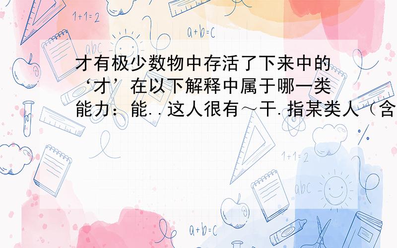 才有极少数物中存活了下来中的‘才’在以下解释中属于哪一类能力：能..这人很有～干.指某类人（含贬义）：..方,始：昨天～来.现在～懂得这个道理.仅仅：用了两元.来了～十天.